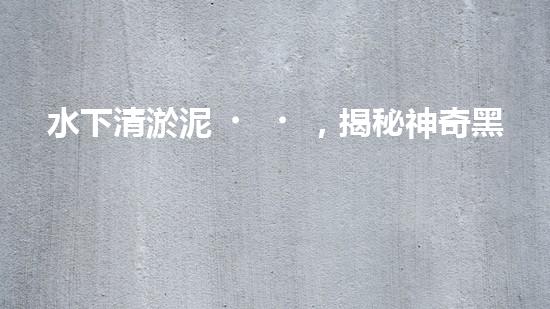 水下清淤泥，揭秘神奇黑科技！